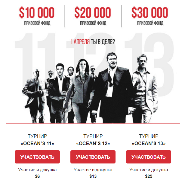 (2) Oceans 12 Турнир стартовал 1 апреля, продолжительность его 8 дней. У вас еще есть возможность попасть на него и сорвать куш! Стоимость участия составляет всего 13 долларов. Призовой фонд турнира - 20 000 долларов! После того, как вы заплатили вступительный взнос, вам предоставляется специальный счет с виртуальной суммой денег в 100 долларов. Все участники стартуют на равных условиях. Стоимость участия будет списана с вашего торгового баланса, поэтому заранее пополните счет на нужную сумму. При этом 8 долларов со вступительного взноса автоматически переходит в призовой фонд турнира. Oceans 13 Данный турнир также стартовал 1 апреля, но его продолжительность будет 12 дней. Стоимость участия - 25 долларов, призовой фонд турнира составляет 30 000 долларов США. После того, как вы заплатили вступительный взнос, вам предоставляется специальный счет с виртуальной суммой денег в 100 долларов. Все участники стартуют на равных условиях. Стоимость участия будет списана с вашего торгового баланса, поэтому заранее пополните счет на нужную сумму. При этом 80% от вашего вступительного взноса автоматически переходит в призовой фонд турнира.